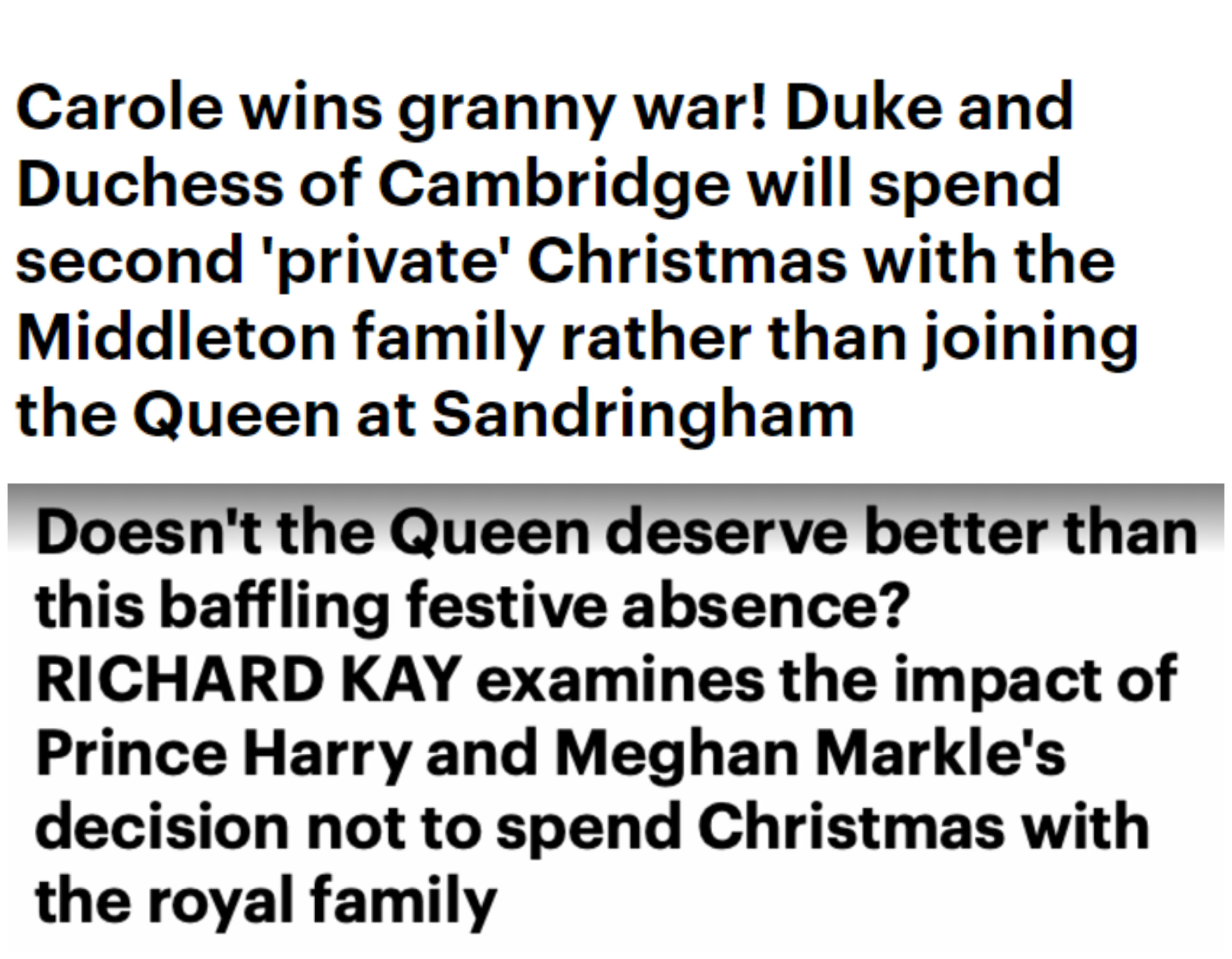 Kada su William i Kate 2016. proveli Božić s njezinom obitelji umjesto s kraljicom Daily Mail ih je hvalio. Pisali su kako su odlučili provesti <a href="https://www.dailymail.co.uk/news/article-4041542/Duke-Duchess-Cambridge-spend-private-Christmas-Middleton-family-joining-Queen-Sandringham.html/"><b><u>"privatan Božić"</u></b></a>  u krugu Kateine obitelji te da kraljica to podržava. Kada su istu stvar napravili Harry i Meghan pisali su da kraljica zaslužuje bolje te su <a href="https://www.dailymail.co.uk/news/article-7682945/The-impact-Prince-Harry-Meghan-Markles-decision-not-spend-Christmas-royal-family.html/"><b><u>analizirali posljedice</u></b></a> njihove odsutnosti.