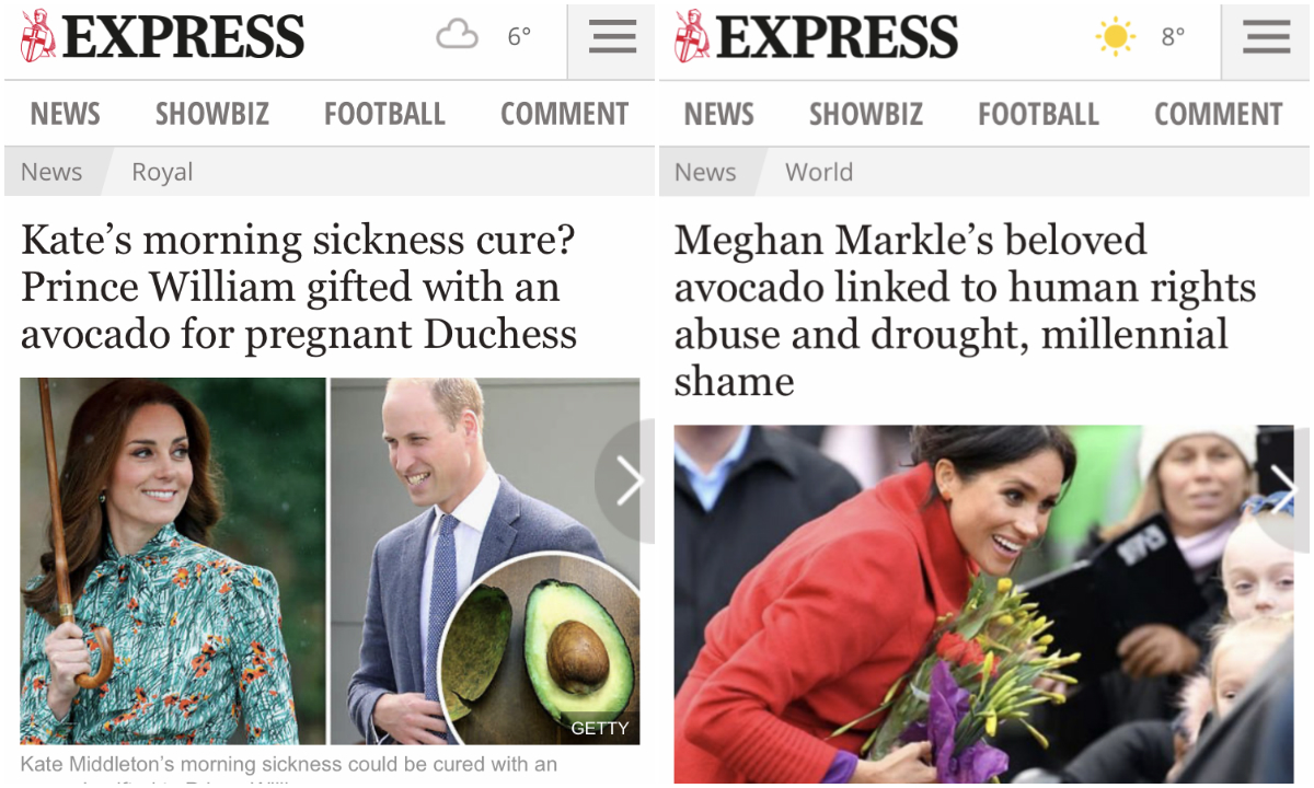 Kate se u trudnoćama nosila s dijagnozom Hyperemesis gravidarum, odnosno jakim mučninama koje traju cijelu trudnoću. Princ William je tada dobio avokado koji navodno pomaže s mučninama, a Express je to predstavio kao <a href="https://www.express.co.uk/news/royal/854265/kate-middleton-pregnant-morning-sickness-avocado/"><b><u>čudesni lijek</u></b></a>. O Meghan su pisali da voli voće zbog kojeg se <a href="https://www.express.co.uk/news/world/1076626/meghan-markle-news-avocado-toast-vegan-instagram/"><b><u>krše ljudska prava</u></b></a>. 
